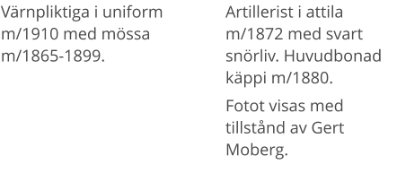 Värnpliktiga i uniform m/1910 med mössa m/1865-1899. Artillerist i attila m/1872 med svart snörliv. Huvudbonad käppi m/1880.  Fotot visas med tillstånd av Gert Moberg.