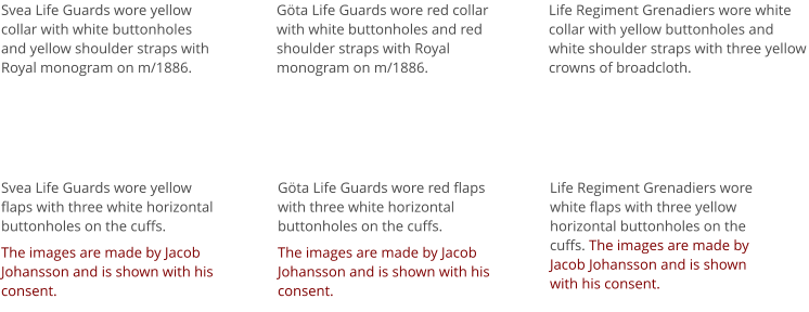 Svea Life Guards wore yellow collar with white buttonholes and yellow shoulder straps with Royal monogram on m/1886. Svea Life Guards wore yellow flaps with three white horizontal buttonholes on the cuffs.  The images are made by Jacob Johansson and is shown with his consent.  Göta Life Guards wore red collar with white buttonholes and red shoulder straps with Royal monogram on m/1886.  Göta Life Guards wore red flaps with three white horizontal buttonholes on the cuffs.  The images are made by Jacob Johansson and is shown with his consent.  Life Regiment Grenadiers wore white collar with yellow buttonholes and white shoulder straps with three yellow crowns of broadcloth. Life Regiment Grenadiers wore white flaps with three yellow horizontal buttonholes on the cuffs. The images are made by Jacob Johansson and is shown with his consent.
