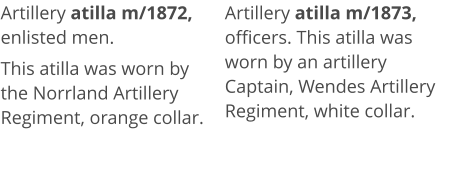 Artillery atilla m/1872, enlisted men.  This atilla was worn by the Norrland Artillery Regiment, orange collar.   Artillery atilla m/1873, officers. This atilla was worn by an artillery Captain, Wendes Artillery Regiment, white collar.