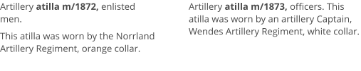 Artillery atilla m/1872, enlisted men.  This atilla was worn by the Norrland Artillery Regiment, orange collar.   Artillery atilla m/1873, officers. This atilla was worn by an artillery Captain, Wendes Artillery Regiment, white collar.